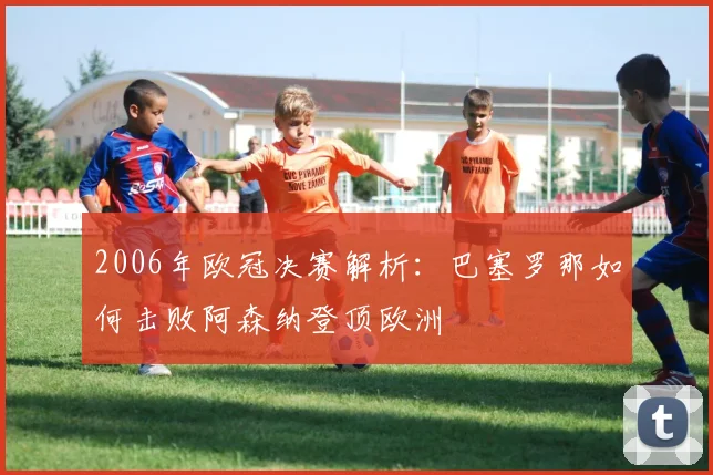 2006年欧冠决赛解析：巴塞罗那如何击败阿森纳登顶欧洲