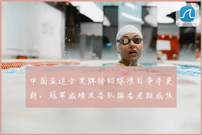 中国亚运会奖牌榜铅球项目争夺更新，冠军成绩及各队排名差距成焦点