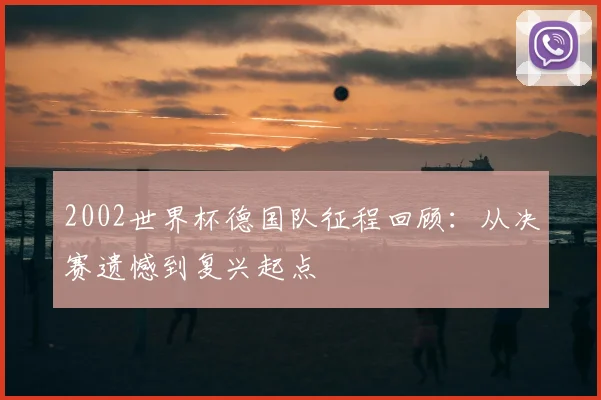 2002世界杯德国队征程回顾：从决赛遗憾到复兴起点
