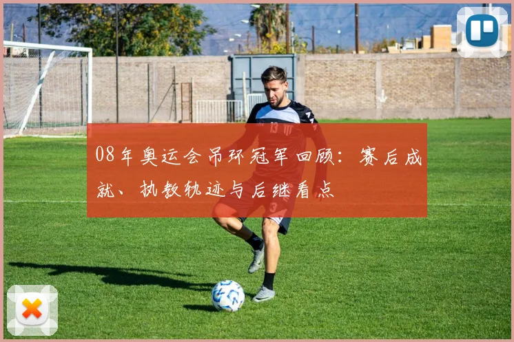 08年奥运会吊环冠军回顾：赛后成就、执教轨迹与后继看点