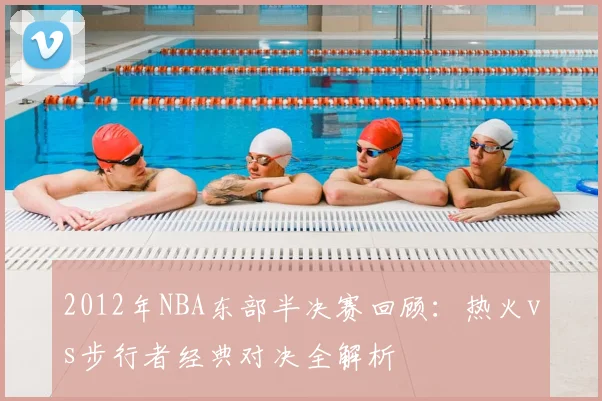 2012年NBA东部半决赛回顾:热火vs步行者经典对决全解析