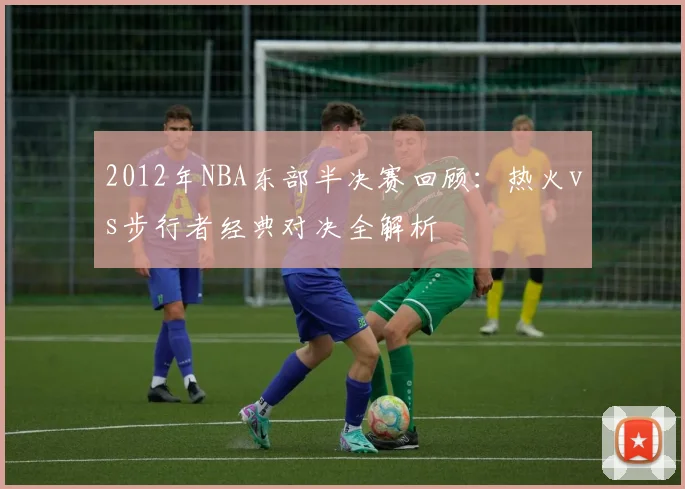 2012年NBA东部半决赛回顾：热火vs步行者经典对决全解析