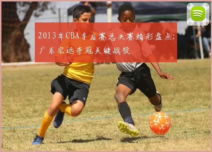 2013年CBA季后赛总决赛精彩盘点:广东宏远夺冠关键战役