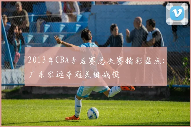 2013年CBA季后赛总决赛精彩盘点:广东宏远夺冠关键战役
