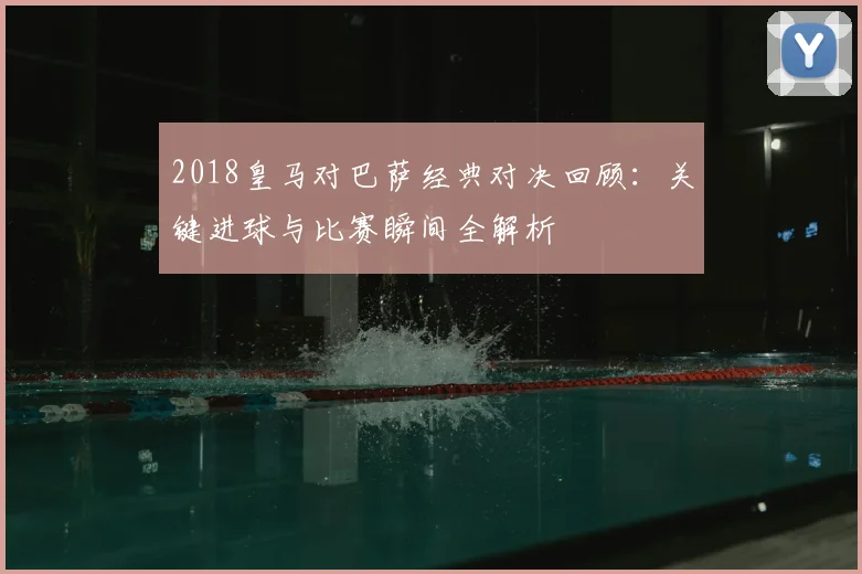 2018皇马对巴萨经典对决回顾：关键进球与比赛瞬间全解析