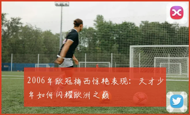 2006年欧冠梅西惊艳表现：天才少年如何闪耀欧洲之巅