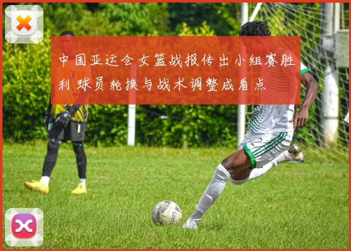 中国亚运会女篮战报传出小组赛胜利 球员轮换与战术调整成看点