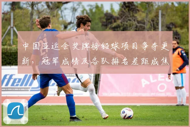 中国亚运会奖牌榜铅球项目争夺更新，冠军成绩及各队排名差距成焦点