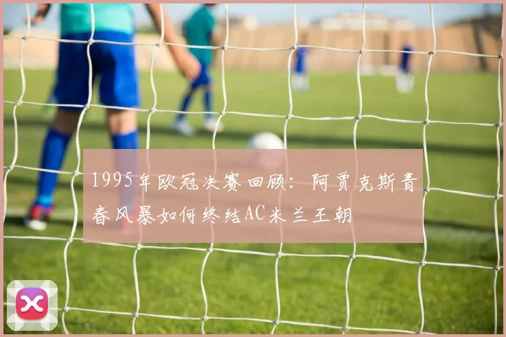 1995年欧冠决赛回顾：阿贾克斯青春风暴如何终结AC米兰王朝
