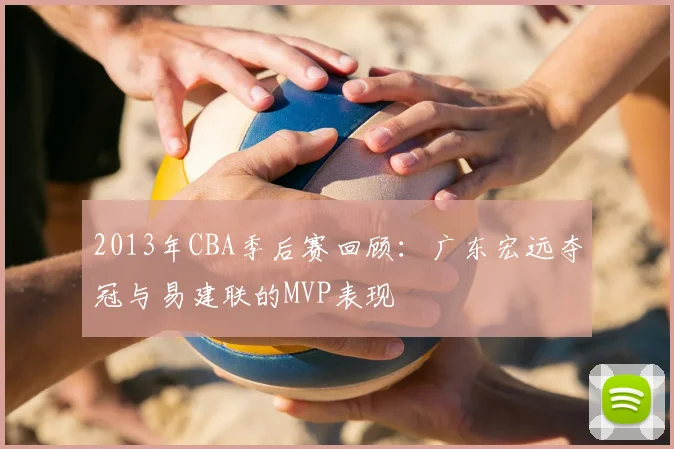2013年CBA季后赛回顾：广东宏远夺冠与易建联的MVP表现