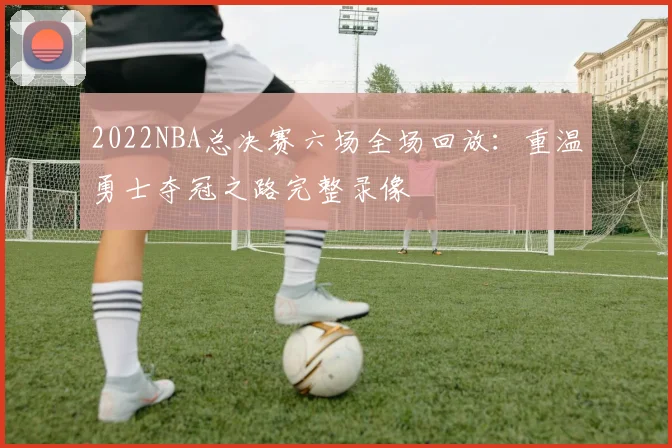 2022NBA总决赛六场全场回放：重温勇士夺冠之路完整录像